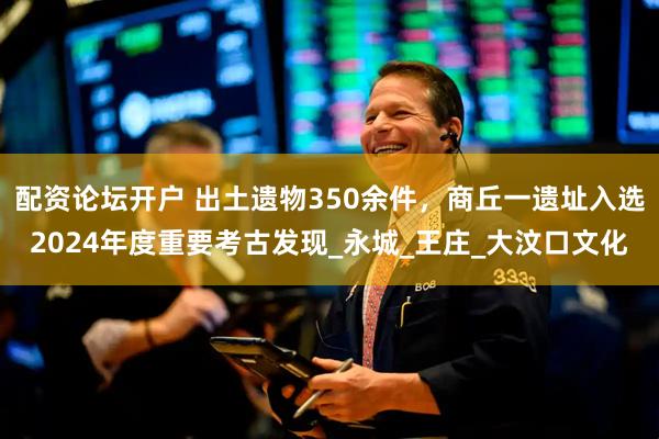 配资论坛开户 出土遗物350余件，商丘一遗址入选2024年度重要考古发现_永城_王庄_大汶口文化