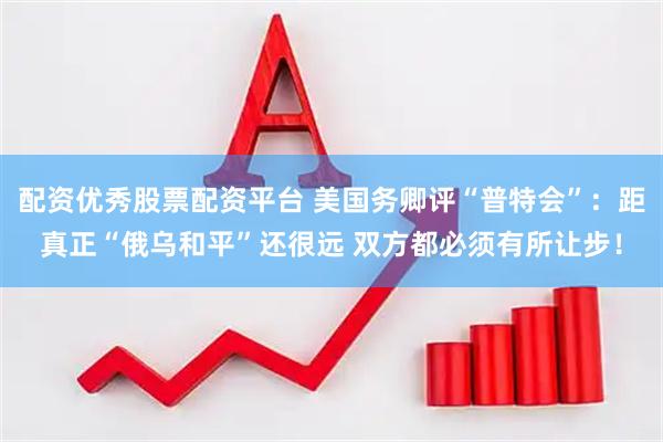 配资优秀股票配资平台 美国务卿评“普特会”：距真正“俄乌和平”还很远 双方都必须有所让步！