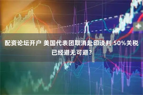 配资论坛开户 美国代表团取消赴印谈判 50%关税已经避无可避？
