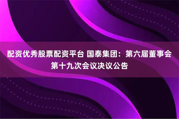 配资优秀股票配资平台 国泰集团：第六届董事会第十九次会议决议公告
