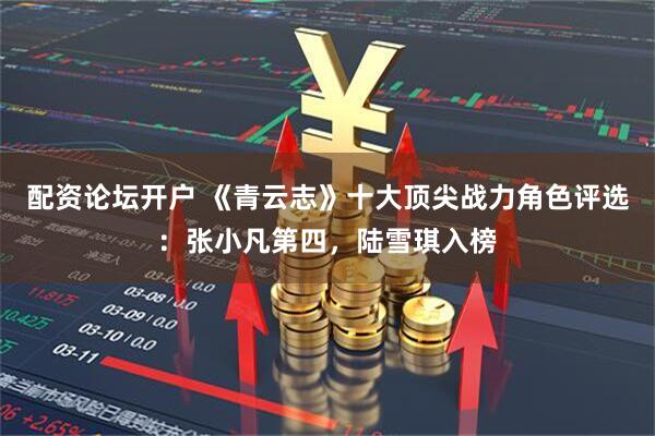 配资论坛开户 《青云志》十大顶尖战力角色评选：张小凡第四，陆雪琪入榜