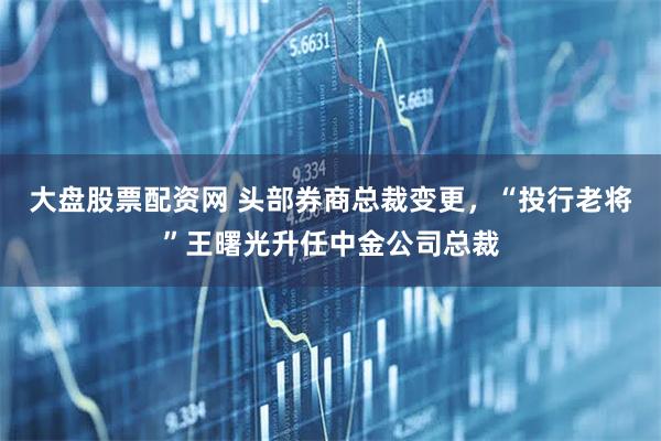 大盘股票配资网 头部券商总裁变更，“投行老将”王曙光升任中金公司总裁