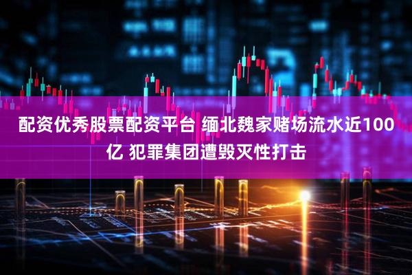 配资优秀股票配资平台 缅北魏家赌场流水近100亿 犯罪集团遭毁灭性打击
