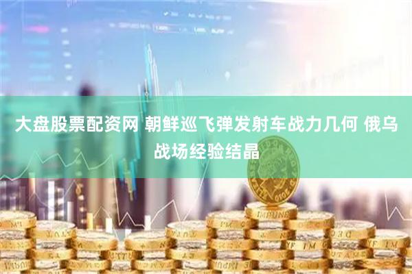 大盘股票配资网 朝鲜巡飞弹发射车战力几何 俄乌战场经验结晶