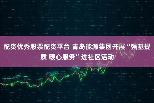 配资优秀股票配资平台 青岛能源集团开展“强基提质 暖心服务”进社区活动