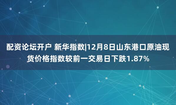 配资论坛开户 新华指数|12月8日山东港口原油现货价格指数较前一交易日下跌1.87%