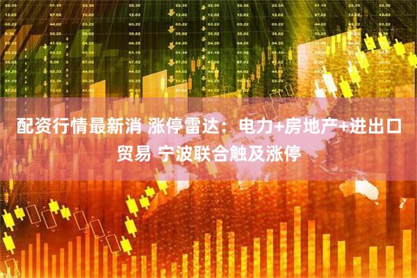 配资行情最新消 涨停雷达：电力+房地产+进出口贸易 宁波联合触及涨停