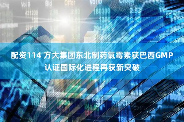配资114 方大集团东北制药氯霉素获巴西GMP认证国际化进程再获新突破