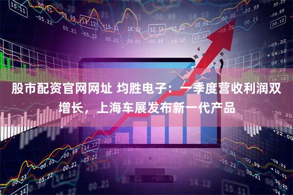 股市配资官网网址 均胜电子：一季度营收利润双增长，上海车展发布新一代产品