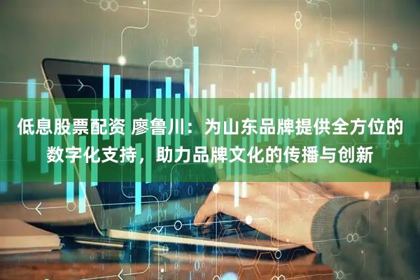 低息股票配资 廖鲁川：为山东品牌提供全方位的数字化支持，助力品牌文化的传播与创新