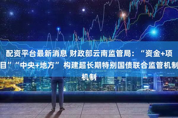 配资平台最新消息 财政部云南监管局：“资金+项目”“中央+地方” 构建超长期特别国债联合监管机制