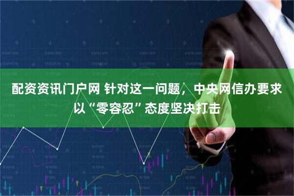 配资资讯门户网 针对这一问题，中央网信办要求以“零容忍”态度坚决打击