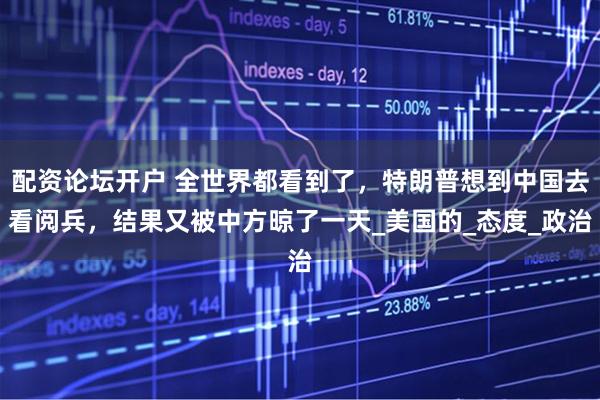 配资论坛开户 全世界都看到了，特朗普想到中国去看阅兵，结果又被中方晾了一天_美国的_态度_政治