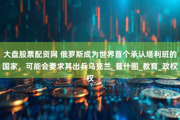 大盘股票配资网 俄罗斯成为世界首个承认塔利班的国家，可能会要求其出兵乌克兰_普什图_教育_政权