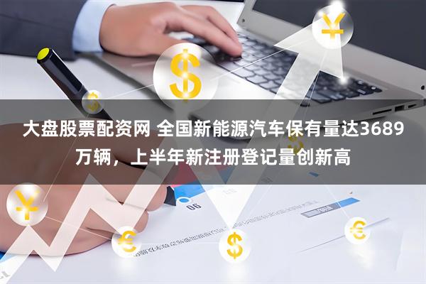 大盘股票配资网 全国新能源汽车保有量达3689万辆，上半年新注册登记量创新高