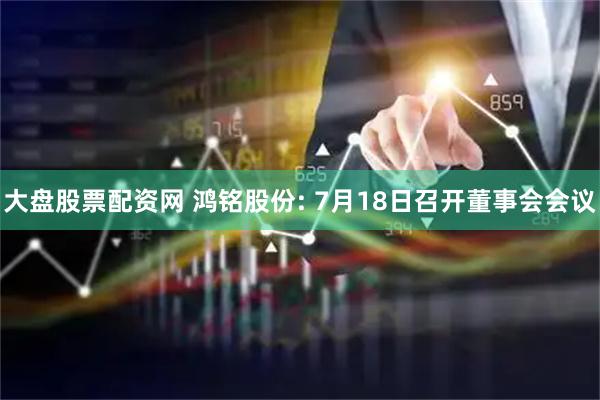 大盘股票配资网 鸿铭股份: 7月18日召开董事会会议