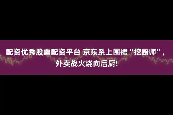 配资优秀股票配资平台 京东系上围裙“挖厨师”, 外卖战火烧向后厨!