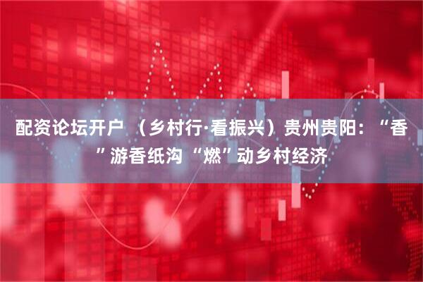 配资论坛开户 （乡村行·看振兴）贵州贵阳：“香”游香纸沟 “燃”动乡村经济