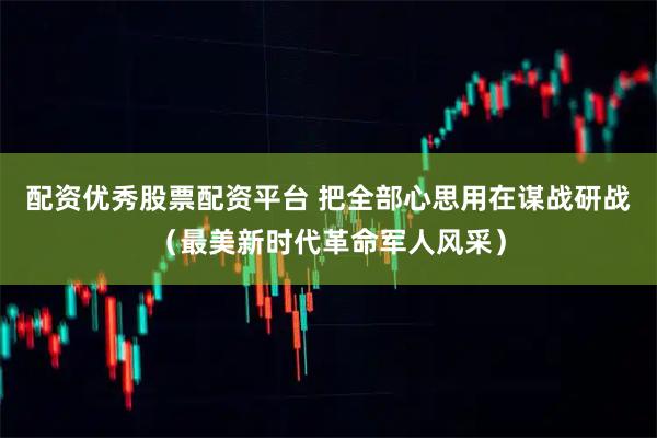 配资优秀股票配资平台 把全部心思用在谋战研战（最美新时代革命军人风采）