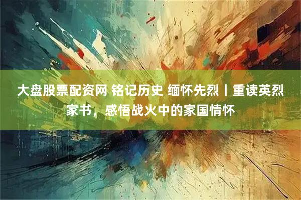 大盘股票配资网 铭记历史 缅怀先烈丨重读英烈家书，感悟战火中的家国情怀