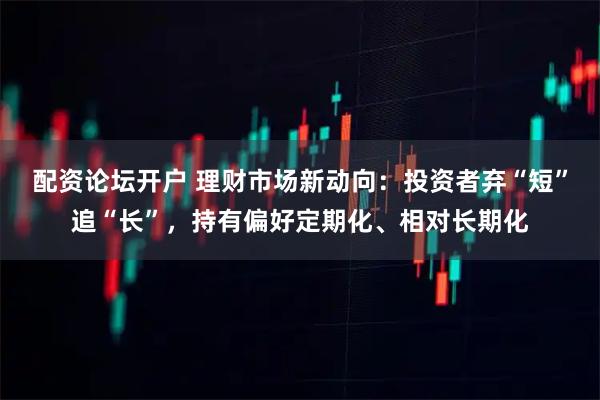 配资论坛开户 理财市场新动向：投资者弃“短”追“长”，持有偏好定期化、相对长期化