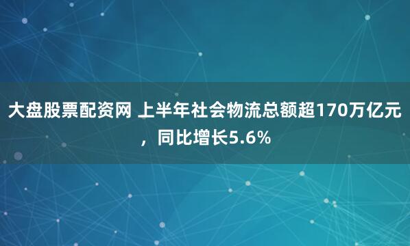 大盘股票配资网 上半年社会物流总额超170万亿元，同比增长5.6%