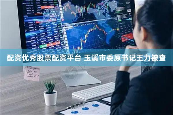 配资优秀股票配资平台 玉溪市委原书记王力被查