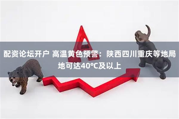配资论坛开户 高温黄色预警：陕西四川重庆等地局地可达40℃及以上
