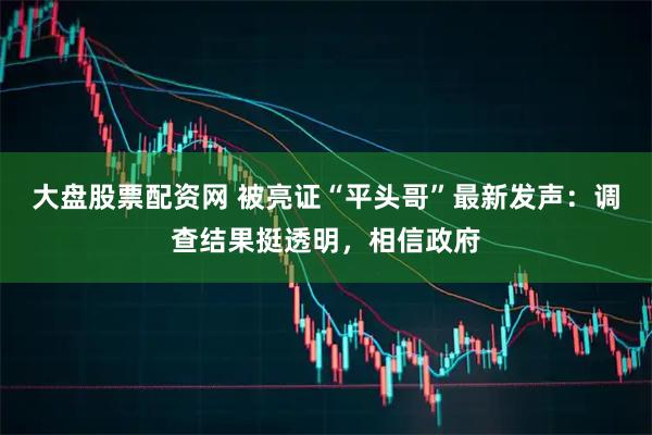 大盘股票配资网 被亮证“平头哥”最新发声：调查结果挺透明，相信政府
