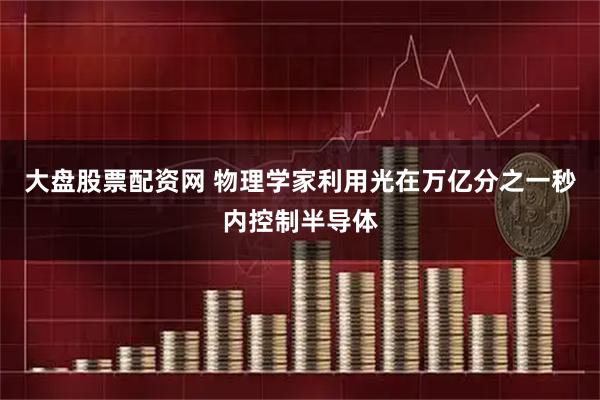 大盘股票配资网 物理学家利用光在万亿分之一秒内控制半导体