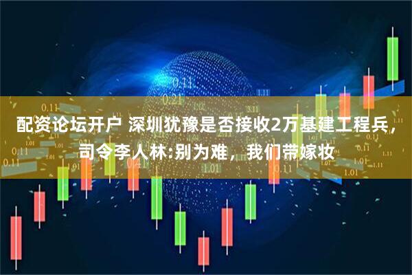 配资论坛开户 深圳犹豫是否接收2万基建工程兵，司令李人林:别为难，我们带嫁妆