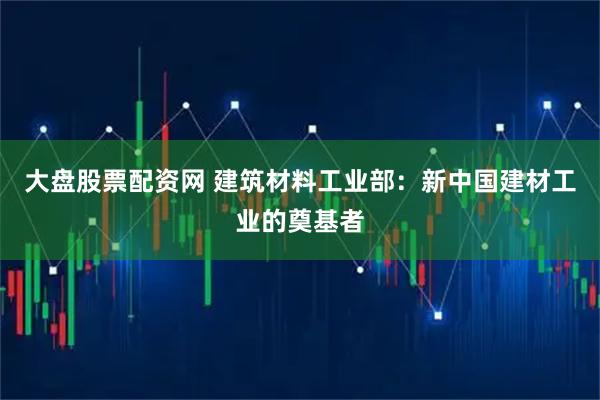 大盘股票配资网 建筑材料工业部：新中国建材工业的奠基者