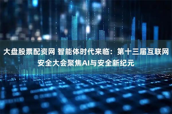 大盘股票配资网 智能体时代来临：第十三届互联网安全大会聚焦AI与安全新纪元