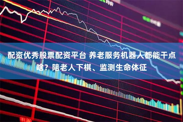 配资优秀股票配资平台 养老服务机器人都能干点啥？陪老人下棋、监测生命体征