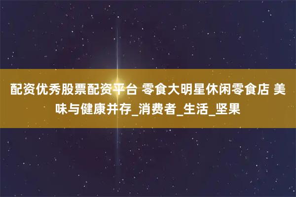 配资优秀股票配资平台 零食大明星休闲零食店 美味与健康并存_消费者_生活_坚果