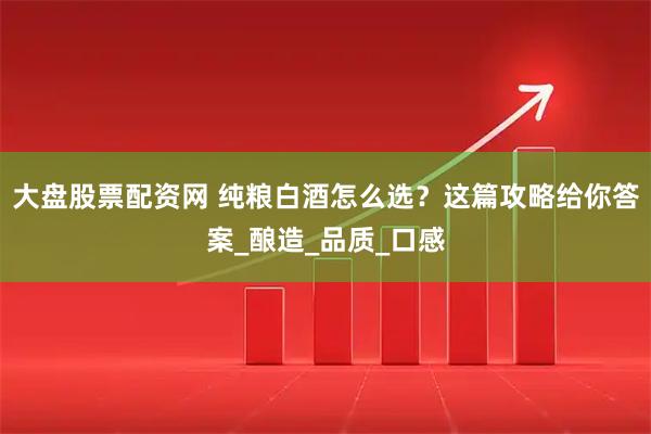 大盘股票配资网 纯粮白酒怎么选？这篇攻略给你答案_酿造_品质_口感
