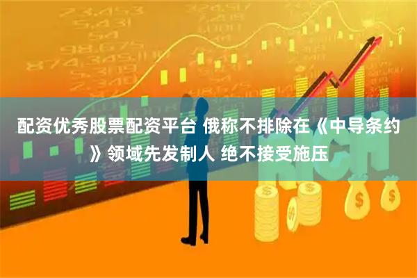 配资优秀股票配资平台 俄称不排除在《中导条约》领域先发制人 绝不接受施压
