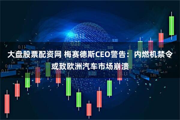 大盘股票配资网 梅赛德斯CEO警告：内燃机禁令或致欧洲汽车市场崩溃