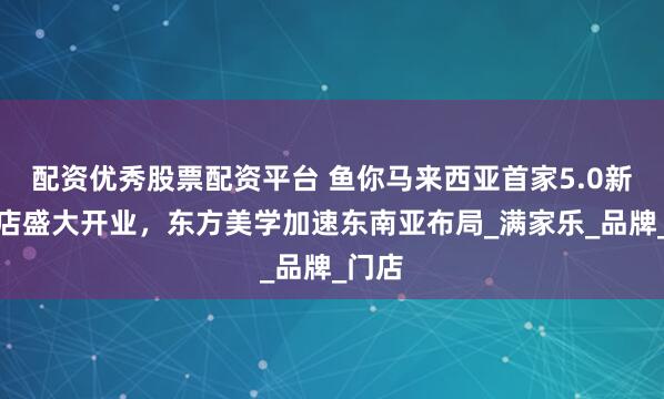 配资优秀股票配资平台 鱼你马来西亚首家5.0新形象店盛大开业，东方美学加速东南亚布局_满家乐_品牌_门店
